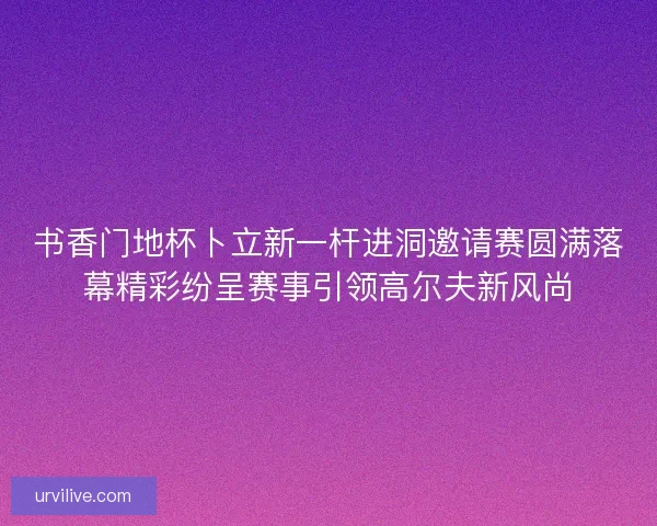 书香门地杯卜立新一杆进洞邀请赛圆满落幕精彩纷呈赛事引领高尔夫新风尚