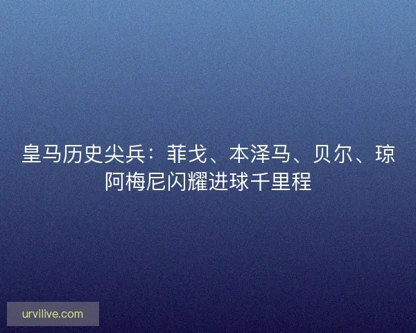 皇马历史尖兵：菲戈、本泽马、贝尔、琼阿梅尼闪耀进球千里程