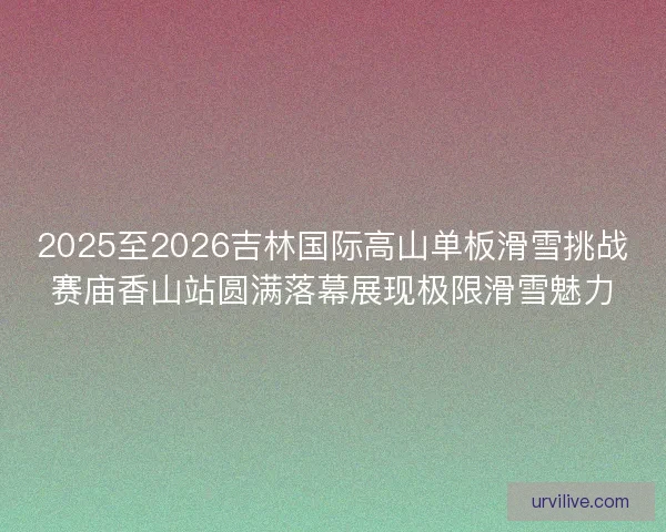 2025至2026吉林国际高山单板滑雪挑战赛庙香山站圆满落幕展现极限滑雪魅力