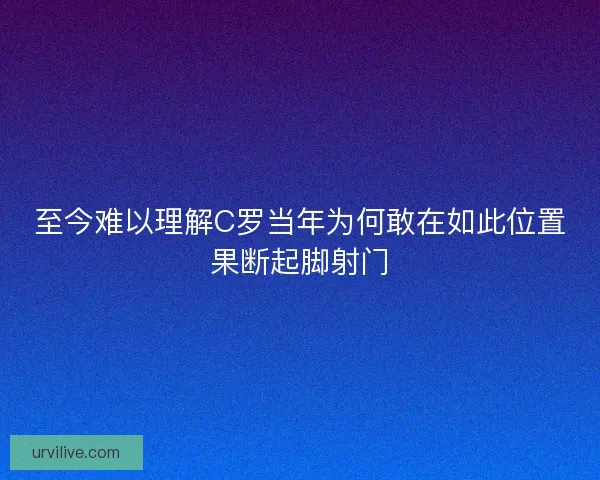 至今难以理解C罗当年为何敢在如此位置果断起脚射门