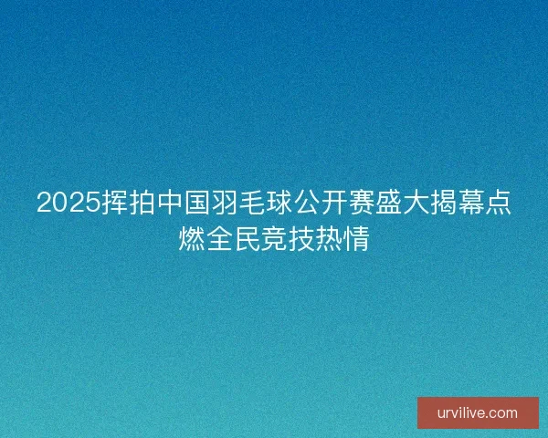 2025挥拍中国羽毛球公开赛盛大揭幕点燃全民竞技热情