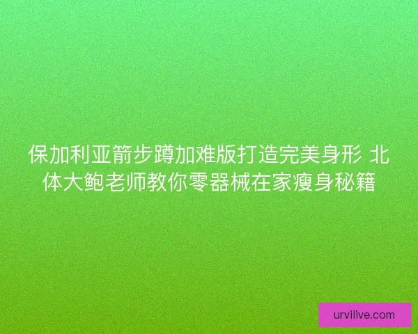 保加利亚箭步蹲加难版打造完美身形 北体大鲍老师教你零器械在家瘦身秘籍