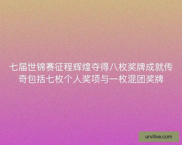七届世锦赛征程辉煌夺得八枚奖牌成就传奇包括七枚个人奖项与一枚混团奖牌