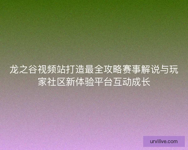 龙之谷视频站打造最全攻略赛事解说与玩家社区新体验平台互动成长