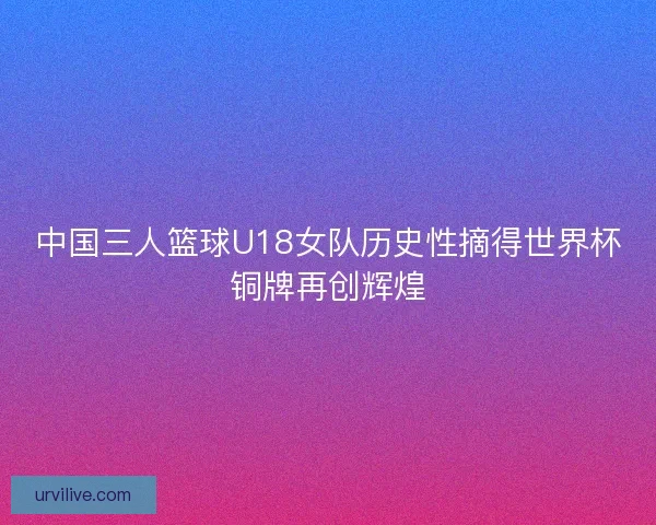 中国三人篮球U18女队历史性摘得世界杯铜牌再创辉煌 中国三人篮球U18女队历史性摘得世界杯铜牌再创辉煌