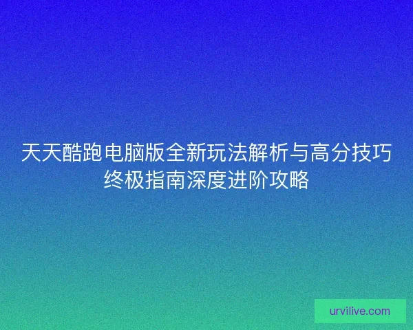 天天酷跑电脑版全新玩法解析与高分技巧终极指南深度进阶攻略