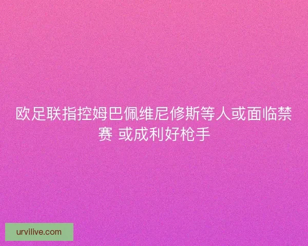 欧足联指控姆巴佩维尼修斯等人或面临禁赛 或成利好枪手