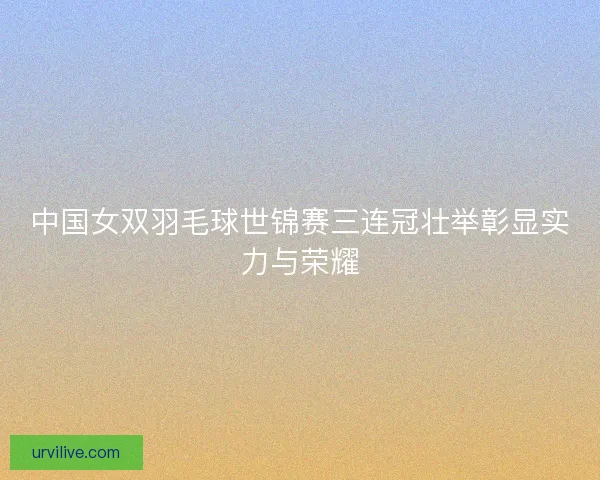 中国女双羽毛球世锦赛三连冠壮举彰显实力与荣耀