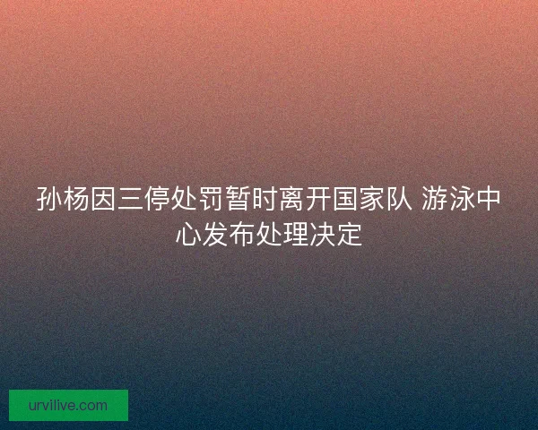 孙杨因三停处罚暂时离开国家队 游泳中心发布处理决定