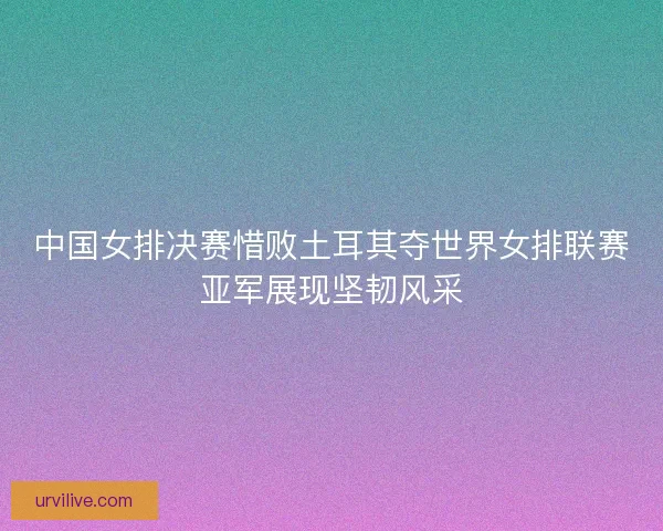 中国女排决赛惜败土耳其夺世界女排联赛亚军展现坚韧风采