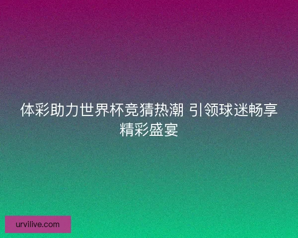 体彩助力世界杯竞猜热潮 引领球迷畅享精彩盛宴