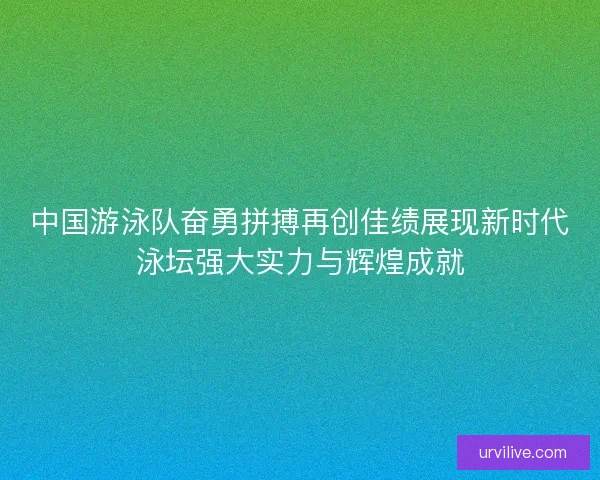 中国游泳队奋勇拼搏再创佳绩展现新时代泳坛强大实力与辉煌成就 中国游泳队奋勇拼搏再创佳绩展现新时代泳坛强大实力与辉煌成就