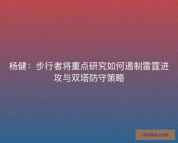 杨健:步行者将重点研究如何遏制雷霆进攻与双塔防守策略 杨健:步行者将重点研究如何遏制雷霆进攻与双塔防守策略